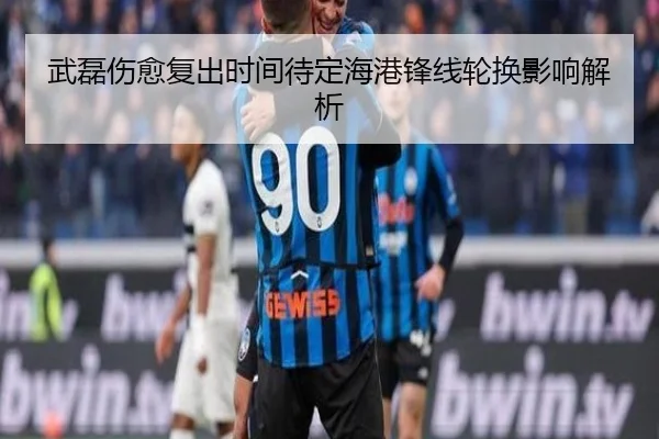 武磊伤愈复出时间待定海港锋线轮换影响解析