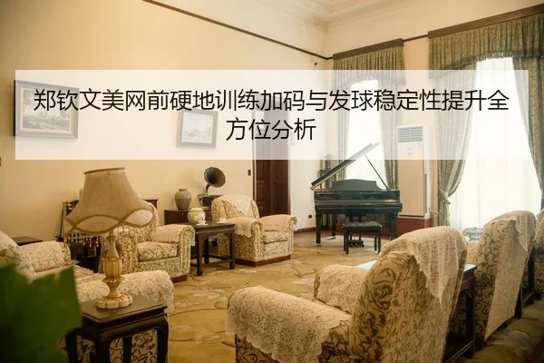 郑钦文美网前硬地训练加码与发球稳定性提升全方位分析